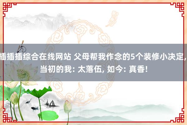 插插插综合在线网站 父母帮我作念的5个装修小决定， 当初的我: 太落伍， 如今: 真香!