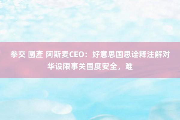 拳交 國產 阿斯麦CEO：好意思国思诠释注解对华设限事关国度安全，难