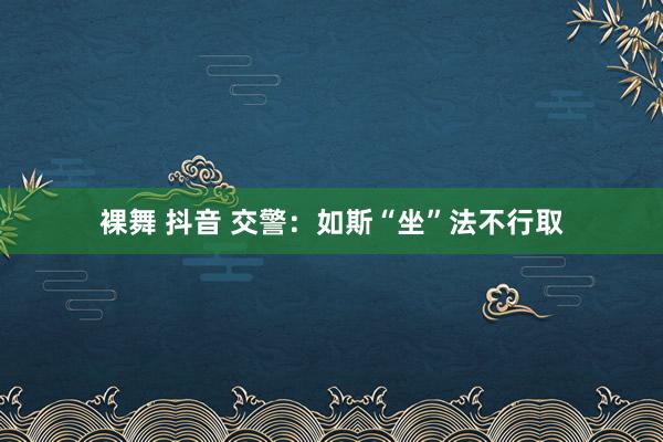 裸舞 抖音 交警：如斯“坐”法不行取