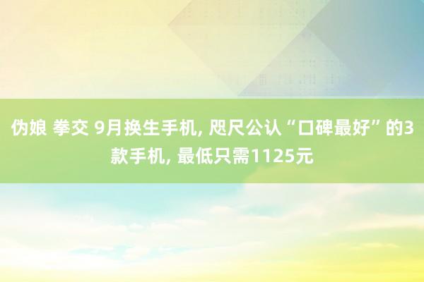 伪娘 拳交 9月换生手机, 咫尺公认“口碑最好”的3款手机, 最低只需1125元