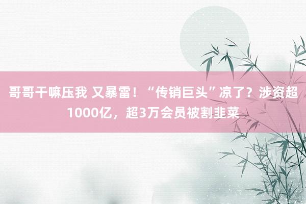 哥哥干嘛压我 又暴雷！“传销巨头”凉了？涉资超1000亿，超3万会员被割韭菜