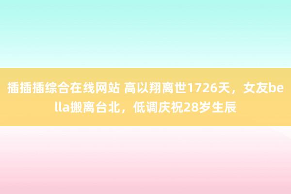 插插插综合在线网站 高以翔离世1726天，女友bella搬离台北，低调庆祝28岁生辰