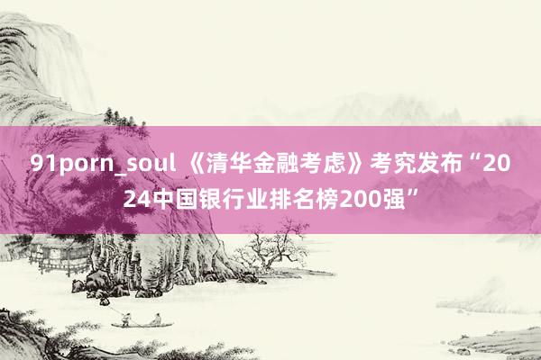 91porn_soul 《清华金融考虑》考究发布“2024中国银行业排名榜200强”