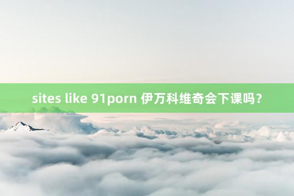 sites like 91porn 伊万科维奇会下课吗？