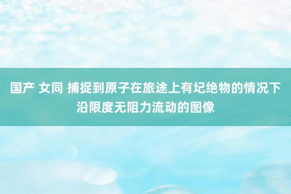 国产 女同 捕捉到原子在旅途上有圮绝物的情况下沿限度无阻力流动的图像