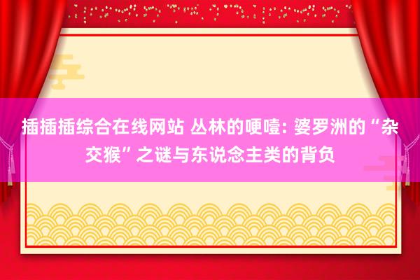 插插插综合在线网站 丛林的哽噎: 婆罗洲的“杂交猴”之谜与东说念主类的背负