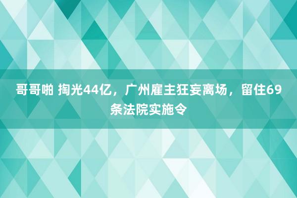 哥哥啪 掏光44亿，广州雇主狂妄离场，留住69条法院实施令