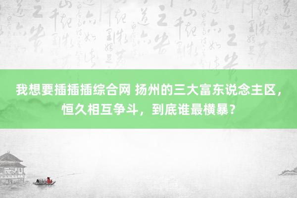 我想要插插插综合网 扬州的三大富东说念主区，恒久相互争斗，到底谁最横暴？