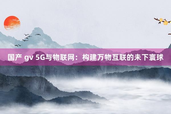 国产 gv 5G与物联网：构建万物互联的未下寰球