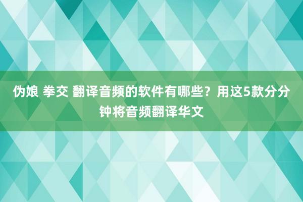 伪娘 拳交 翻译音频的软件有哪些？用这5款分分钟将音频翻译华文