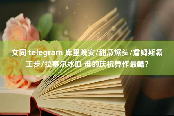 女同 telegram 库里晚安/甜瓜爆头/詹姆斯霸王步/拉塞尔冰血 谁的庆祝算作最酷？