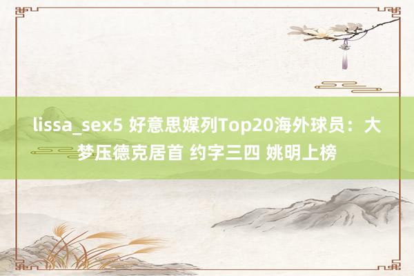 lissa_sex5 好意思媒列Top20海外球员：大梦压德克居首 约字三四 姚明上榜