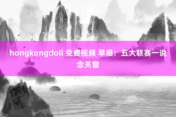 hongkongdoll 免费视频 早报：五大联赛一说念关窗