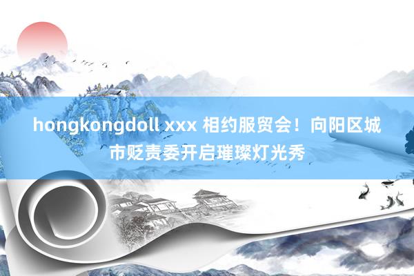 hongkongdoll xxx 相约服贸会！向阳区城市贬责委开启璀璨灯光秀