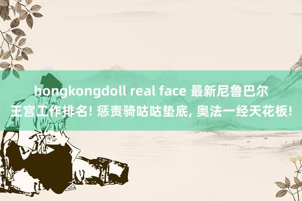 hongkongdoll real face 最新尼鲁巴尔王宫工作排名! 惩责骑咕咕垫底, 奥法一经天花板!