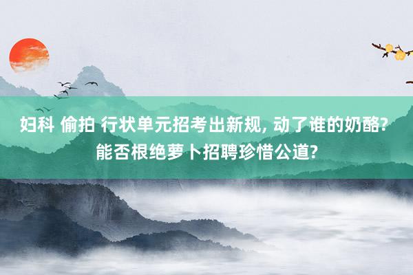 妇科 偷拍 行状单元招考出新规， 动了谁的奶酪? 能否根绝萝卜招聘珍惜公道?