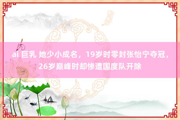 ai 巨乳 她少小成名，19岁时零封张怡宁夺冠，26岁巅峰时却惨遭国度队开除