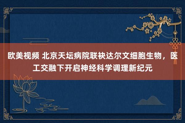 欧美视频 北京天坛病院联袂达尔文细胞生物，医工交融下开启神经科学调理新纪元