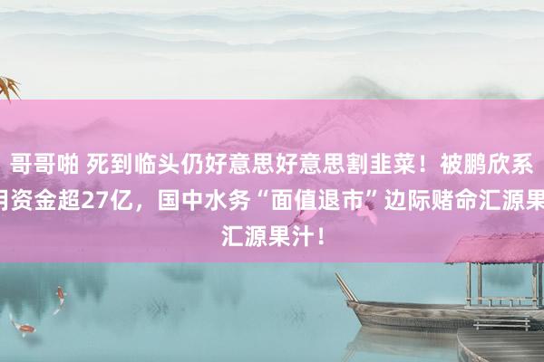 哥哥啪 死到临头仍好意思好意思割韭菜！被鹏欣系占用资金超27亿，国中水务“面值退市”边际赌命汇源果汁！