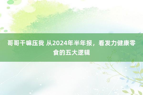 哥哥干嘛压我 从2024年半年报，看发力健康零食的五大逻辑