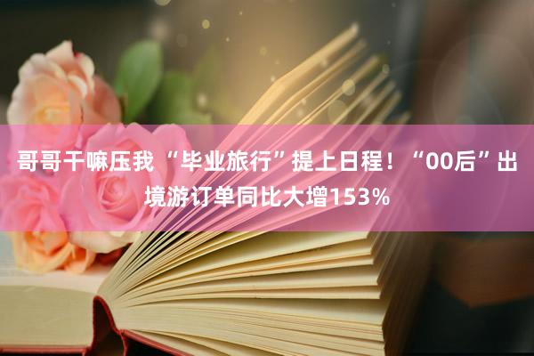 哥哥干嘛压我 “毕业旅行”提上日程！“00后”出境游订单同比大增153%