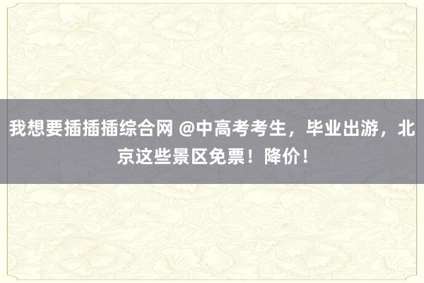 我想要插插插综合网 @中高考考生，毕业出游，北京这些景区免票！降价！