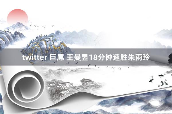 twitter 巨屌 王曼昱18分钟速胜朱雨玲