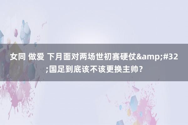 女同 做爱 下月面对两场世初赛硬仗&#32;国足到底该不该更换主帅？