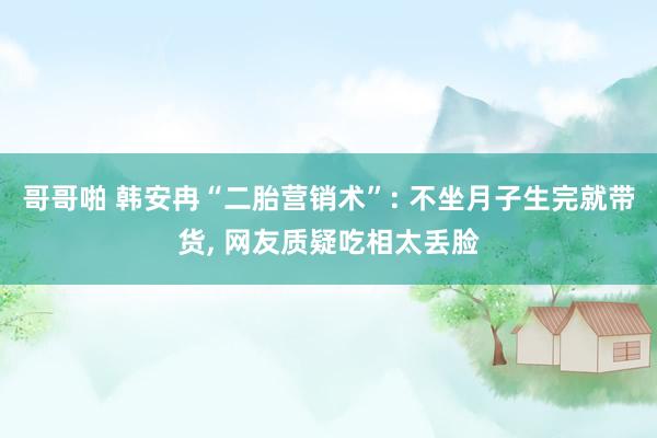 哥哥啪 韩安冉“二胎营销术”: 不坐月子生完就带货, 网友质疑吃相太丢脸