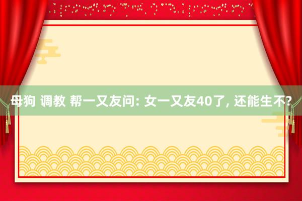 母狗 调教 帮一又友问: 女一又友40了， 还能生不?