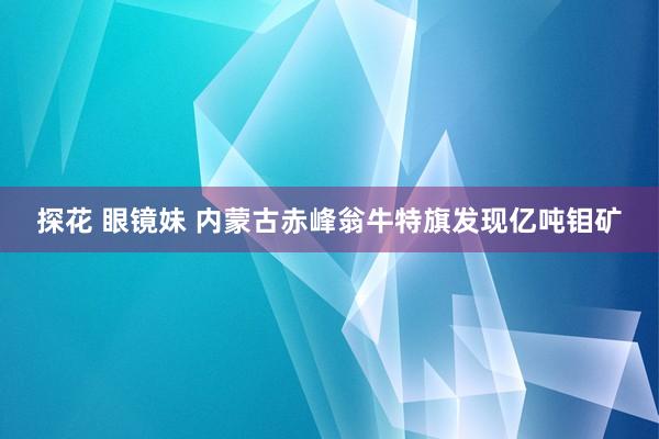 探花 眼镜妹 内蒙古赤峰翁牛特旗发现亿吨钼矿