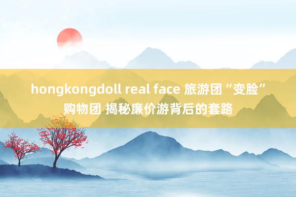 hongkongdoll real face 旅游团“变脸”购物团 揭秘廉价游背后的套路