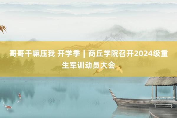 哥哥干嘛压我 开学季∣商丘学院召开2024级重生军训动员大会