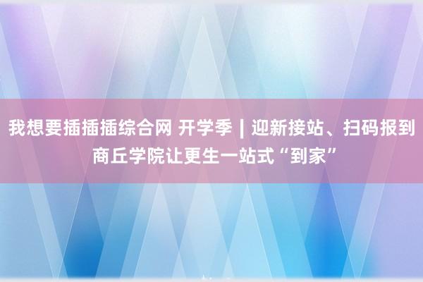 我想要插插插综合网 开学季∣迎新接站、扫码报到 商丘学院让更生一站式“到家”