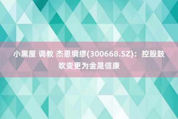 小黑屋 调教 杰恩绸缪(300668.SZ)：控股鼓吹变更为金晟信康