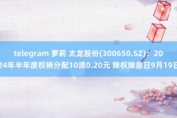 telegram 萝莉 太龙股份(300650.SZ)：2024年半年度权柄分配10派0.20元 除权除息日9月19日