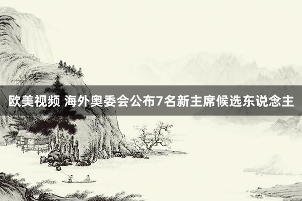 欧美视频 海外奥委会公布7名新主席候选东说念主