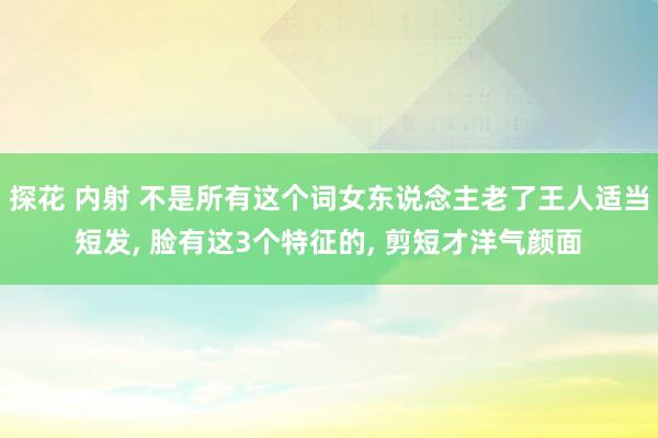 探花 内射 不是所有这个词女东说念主老了王人适当短发， 脸有这3个特征的， 剪短才洋气颜面