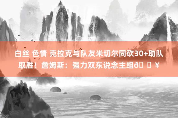 白丝 色情 克拉克与队友米切尔同砍30+助队取胜！詹姆斯：强力双东说念主组🔥