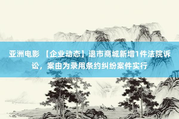 亚洲电影 【企业动态】退市商城新增1件法院诉讼，案由为录用条约纠纷案件实行