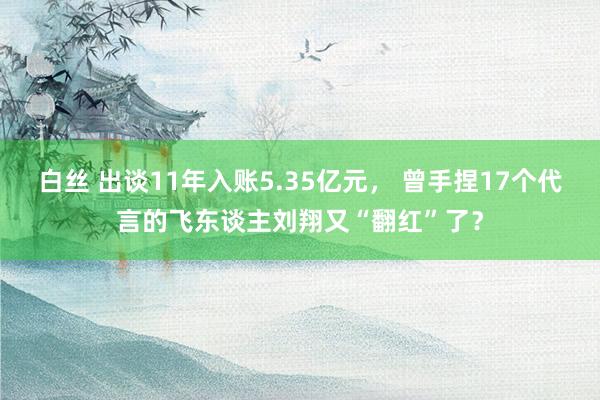 白丝 出谈11年入账5.35亿元， 曾手捏17个代言的飞东谈主刘翔又“翻红”了？