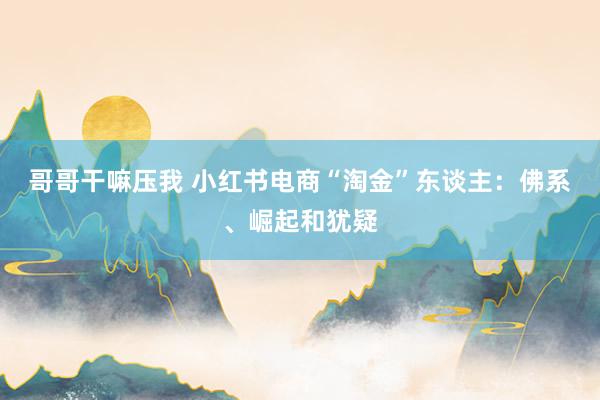 哥哥干嘛压我 小红书电商“淘金”东谈主：佛系、崛起和犹疑