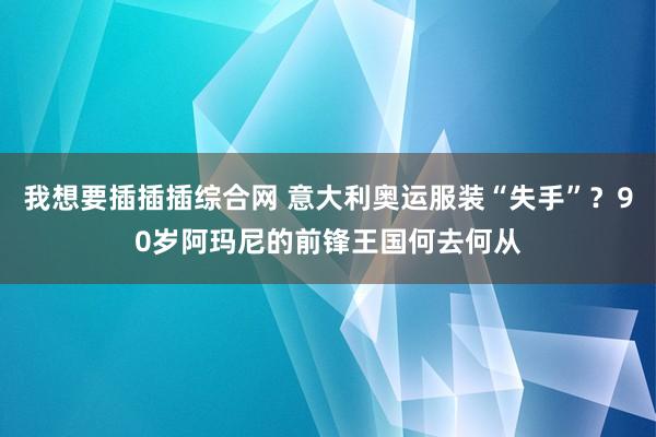 我想要插插插综合网 意大利奥运服装“失手”？90岁阿玛尼的前锋王国何去何从