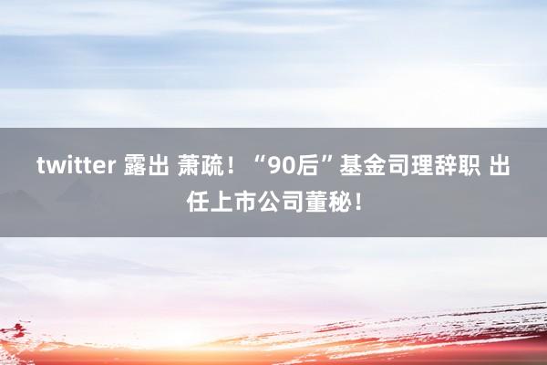 twitter 露出 萧疏！“90后”基金司理辞职 出任上市公司董秘！