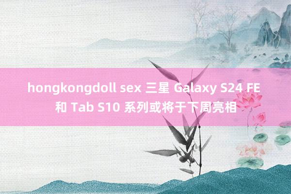 hongkongdoll sex 三星 Galaxy S24 FE 和 Tab S10 系列或将于下周亮相