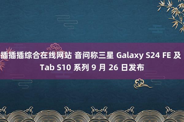 插插插综合在线网站 音问称三星 Galaxy S24 FE 及 Tab S10 系列 9 月 26 日发布