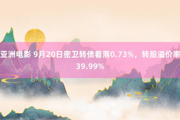 亚洲电影 9月20日密卫转债着落0.73%，转股溢价率39.99%