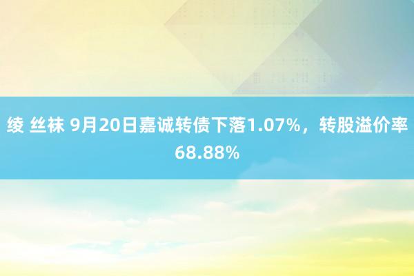 绫 丝袜 9月20日嘉诚转债下落1.07%，转股溢价率68.88%