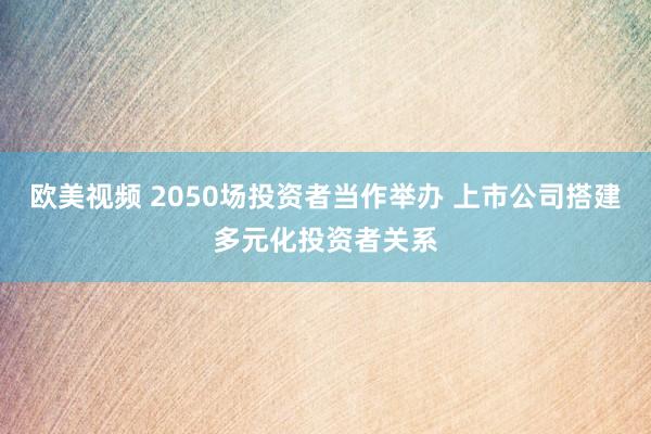 欧美视频 2050场投资者当作举办 上市公司搭建多元化投资者关系