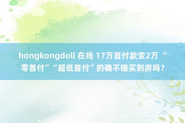 hongkongdoll 在线 17万首付款变2万 “零首付”“超低首付”的确不错买到房吗？